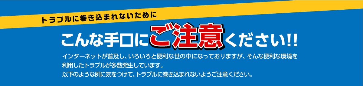 トラブルに巻き込まれないためにこんな手口にご注意ください！！インターネットが普及し、いろいろと便利な世の中になっておりますが、そんな便利な環境を利用したトラブルが多数発生しています。以下のような例に気をつけて、トラブルに巻き込まれないようにご注意ください。