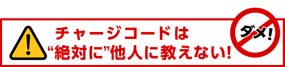 チャージコードは"絶対に"他人に教えない！