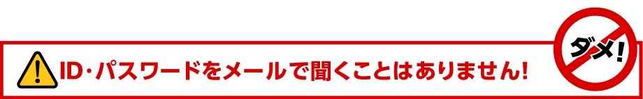 ID・パスワードをメールで聞くことはありません！