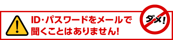 ID・パスワードをメールで聞くことはありません！